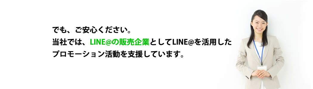 でも、ご安心ください。当社では、LINE@の販売企業としてLINE@を活用したプロモーション活動を支援しています。