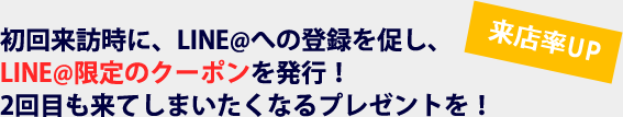 来店率UP　初回来訪時に、LINE@への登録を促し、LINE@限定のクーポンを発行！2回目も来てしまいたくなるプレゼントを！