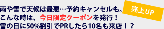 売上UP　雨や雪で天候は最悪…予約キャンセルも。こんな時は、今日限定クーポンを発行！雪の日に50%割引でPRしたら10名も来店！？