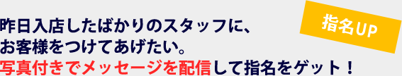 指名UP　昨日入店したばかりのスタッフに、お客様をつけてあげたい。写真付きでメッセージを配信して指名をゲット！