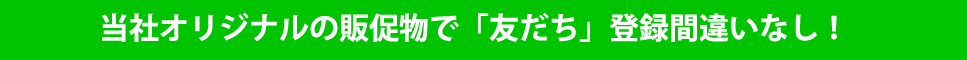 当社オリジナルの販促物で「友だち」登録間違いなし！