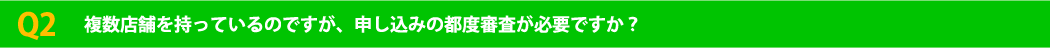 Q2 複数店舗を持っているのですが、申し込みの都度審査が必要ですか？