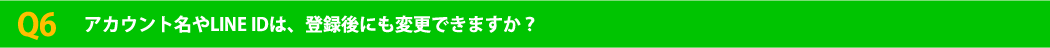 Q6 アカウント名やLINE IDは、登録後にも変更できますか？